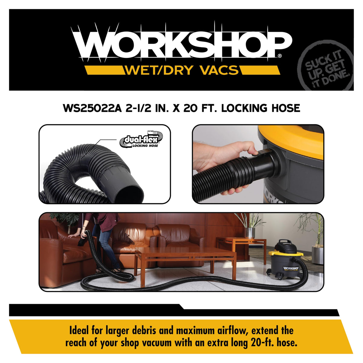 WORKSHOP dual-flex design resists crimping for uninterrupted suction.